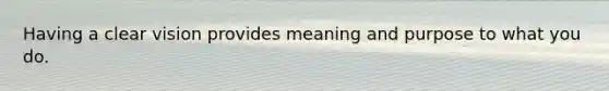 Having a clear vision provides meaning and purpose to what you do.