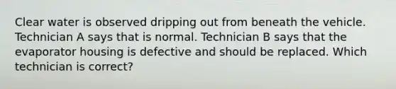 Clear water is observed dripping out from beneath the vehicle. Technician A says that is normal. Technician B says that the evaporator housing is defective and should be replaced. Which technician is​ correct?