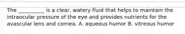 The __________ is a clear, watery fluid that helps to maintain the intraocular pressure of the eye and provides nutrients for the avascular lens and cornea. A. aqueous humor B. vitreous humor