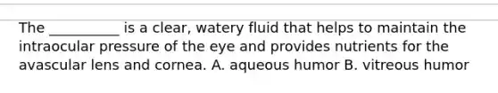 The __________ is a clear, watery fluid that helps to maintain the intraocular pressure of the eye and provides nutrients for the avascular lens and cornea. A. aqueous humor B. vitreous humor