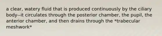 a clear, watery fluid that is produced continuously by the ciliary body--it circulates through the posterior chamber, the pupil, the anterior chamber, and then drains through the *trabecular meshwork*