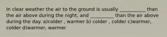 In clear weather the air to the ground is usually ___________ than the air above during the night, and __________ than the air above during the day. a)colder , warmer b) colder , colder c)warmer, colder d)warmer, warmer