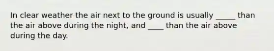 In clear weather the air next to the ground is usually _____ than the air above during the night, and ____ than the air above during the day.