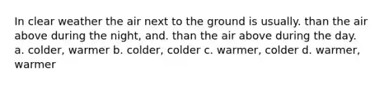 In clear weather the air next to the ground is usually. than the air above during the night, and. than the air above during the day. a. colder, warmer b. colder, colder c. warmer, colder d. warmer, warmer