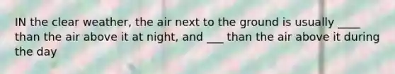 IN the clear weather, the air next to the ground is usually ____ than the air above it at night, and ___ than the air above it during the day