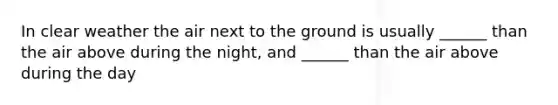 In clear weather the air next to the ground is usually ______ than the air above during the night, and ______ than the air above during the day