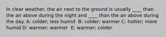 In clear weather, the air next to the ground is usually ____ than the air above during the night and ____ than the air above during the day. A: colder; less humid ​ B: colder; warmer C: ​hotter; more humid D: ​warmer; warmer ​ E: warmer; colder