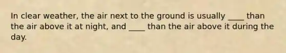 In clear weather, the air next to the ground is usually ____ than the air above it at night, and ____ than the air above it during the day.