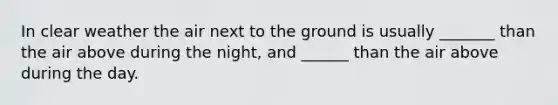 In clear weather the air next to the ground is usually _______ than the air above during the night, and ______ than the air above during the day.