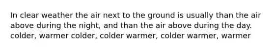 In clear weather the air next to the ground is usually than the air above during the night, and than the air above during the day. colder, warmer colder, colder warmer, colder warmer, warmer