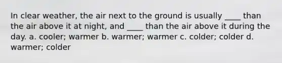 In clear weather, the air next to the ground is usually ____ than the air above it at night, and ____ than the air above it during the day. a. cooler; warmer b. warmer; warmer c. colder; colder d. warmer; colder