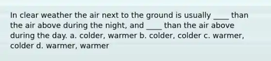 In clear weather the air next to the ground is usually ____ than the air above during the night, and ____ than the air above during the day. a. colder, warmer b. colder, colder c. warmer, colder d. warmer, warmer