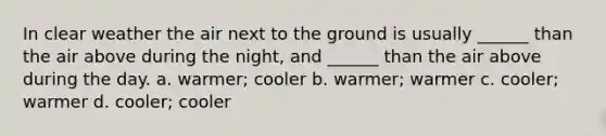 In clear weather the air next to the ground is usually ______ than the air above during the night, and ______ than the air above during the day. a. warmer; cooler b. warmer; warmer c. cooler; warmer d. cooler; cooler