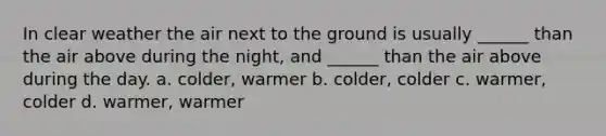 In clear weather the air next to the ground is usually ______ than the air above during the night, and ______ than the air above during the day. a. colder, warmer b. colder, colder c. warmer, colder d. warmer, warmer