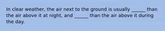 In clear weather, the air next to the ground is usually ______ than the air above it at night, and ______ than the air above it during the day.