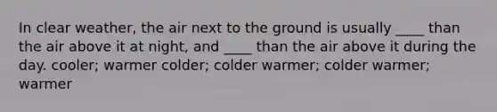 In clear weather, the air next to the ground is usually ____ than the air above it at night, and ____ than the air above it during the day. cooler; warmer colder; colder warmer; colder warmer; warmer