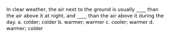 In clear weather, the air next to the ground is usually ____ than the air above it at night, and ____ than the air above it during the day. a. colder; colder b. warmer; warmer c. cooler; warmer d. warmer; colder