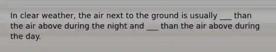In clear weather, the air next to the ground is usually ___ than the air above during the night and ___ than the air above during the day.