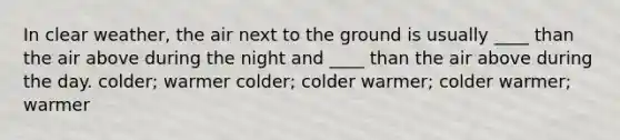 In clear weather, the air next to the ground is usually ____ than the air above during the night and ____ than the air above during the day. colder; warmer colder; colder warmer; colder warmer; warmer