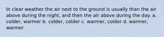 In clear weather the air next to the ground is usually than the air above during the night, and then the air above during the day. a. colder, warmer b. colder, colder c. warmer, colder d. warmer, warmer