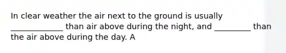 In clear weather the air next to the ground is usually _____________ than air above during the night, and _________ than the air above during the day. A