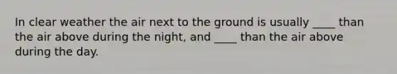 In clear weather the air next to the ground is usually ____ than the air above during the night, and ____ than the air above during the day.