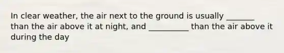 In clear weather, the air next to the ground is usually _______ than the air above it at night, and __________ than the air above it during the day