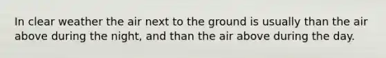 In clear weather the air next to the ground is usually than the air above during the night, and than the air above during the day.