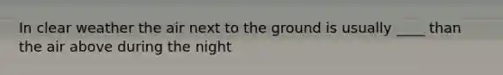 In clear weather the air next to the ground is usually ____ than the air above during the night