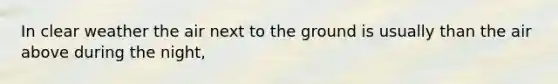 In clear weather the air next to the ground is usually than the air above during the night,