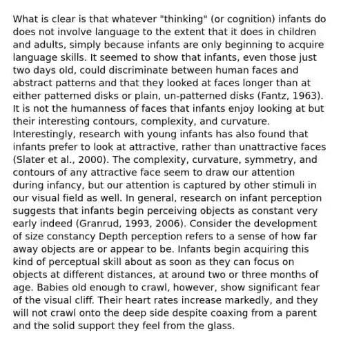 What is clear is that whatever "thinking" (or cognition) infants do does not involve language to the extent that it does in children and adults, simply because infants are only beginning to acquire language skills. It seemed to show that infants, even those just two days old, could discriminate between human faces and abstract patterns and that they looked at faces longer than at either patterned disks or plain, un-patterned disks (Fantz, 1963). It is not the humanness of faces that infants enjoy looking at but their interesting contours, complexity, and curvature. Interestingly, research with young infants has also found that infants prefer to look at attractive, rather than unattractive faces (Slater et al., 2000). The complexity, curvature, symmetry, and contours of any attractive face seem to draw our attention during infancy, but our attention is captured by other stimuli in our visual field as well. In general, research on infant perception suggests that infants begin perceiving objects as constant very early indeed (Granrud, 1993, 2006). Consider the development of size constancy Depth perception refers to a sense of how far away objects are or appear to be. Infants begin acquiring this kind of perceptual skill about as soon as they can focus on objects at different distances, at around two or three months of age. Babies old enough to crawl, however, show significant fear of the visual cliff. Their heart rates increase markedly, and they will not crawl onto the deep side despite coaxing from a parent and the solid support they feel from the glass.