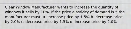 Clear Window Manufacturer wants to increase the quantity of windows it sells by 10%. If the price elasticity of demand is 5 the manufacturer must: a. increase price by 1.5% b. decrease price by 2.0% c. decrease price by 1.5% d. increase price by 2.0%