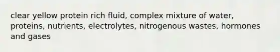 clear yellow protein rich fluid, complex mixture of water, proteins, nutrients, electrolytes, nitrogenous wastes, hormones and gases