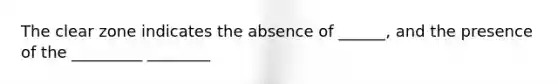 The clear zone indicates the absence of ______, and the presence of the _________ ________