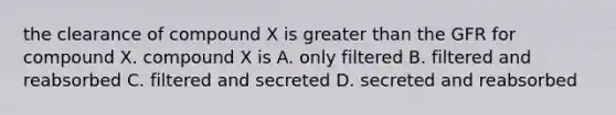 the clearance of compound X is greater than the GFR for compound X. compound X is A. only filtered B. filtered and reabsorbed C. filtered and secreted D. secreted and reabsorbed