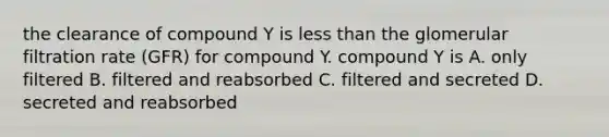 the clearance of compound Y is less than the glomerular filtration rate (GFR) for compound Y. compound Y is A. only filtered B. filtered and reabsorbed C. filtered and secreted D. secreted and reabsorbed