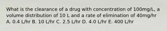 What is the clearance of a drug with concentration of 100mg/L, a volume distribution of 10 L and a rate of elimination of 40mg/hr A. 0.4 L/hr B. 10 L/hr C. 2.5 L/hr D. 4.0 L/hr E. 400 L/hr