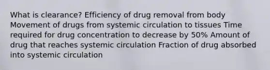 What is clearance? Efficiency of drug removal from body Movement of drugs from systemic circulation to tissues Time required for drug concentration to decrease by 50% Amount of drug that reaches systemic circulation Fraction of drug absorbed into systemic circulation