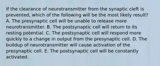 If the clearance of neurotransmitter from the synaptic cleft is prevented, which of the following will be the most likely result? A. The presynaptic cell will be unable to release more neurotransmitter. B. The postsynaptic cell will return to its resting potential. C. The postsynaptic cell will respond more quickly to a change in output from the presynaptic cell. D. The buildup of neurotransmitter will cause activation of the presynaptic cell. E. The postsynaptic cell will be constantly activated.