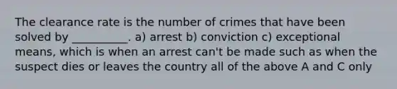 The clearance rate is the number of crimes that have been solved by __________. a) arrest b) conviction c) exceptional means, which is when an arrest can't be made such as when the suspect dies or leaves the country all of the above A and C only