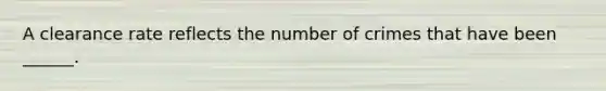 A clearance rate reflects the number of crimes that have been ______.