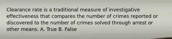 Clearance rate is a traditional measure of investigative effectiveness that compares the number of crimes reported or discovered to the number of crimes solved through arrest or other means. A. True B. False