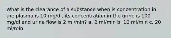 What is the clearance of a substance when is concentration in the plasma is 10 mg/dl, its concentration in the urine is 100 mg/dl and urine flow is 2 ml/min? a. 2 ml/min b. 10 ml/min c. 20 ml/min