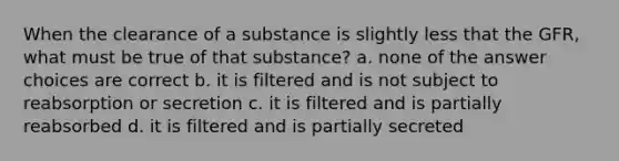 When the clearance of a substance is slightly less that the GFR, what must be true of that substance? a. none of the answer choices are correct b. it is filtered and is not subject to reabsorption or secretion c. it is filtered and is partially reabsorbed d. it is filtered and is partially secreted