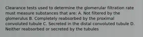 Clearance tests used to determine the glomerular filtration rate must measure substances that are: A. Not filtered by the glomerulus B. Completely reabsorbed by the proximal convoluted tubule C. Secreted in the distal convoluted tubule D. Neither reabsorbed or secreted by the tubules