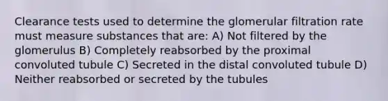 Clearance tests used to determine the glomerular filtration rate must measure substances that are: A) Not filtered by the glomerulus B) Completely reabsorbed by the proximal convoluted tubule C) Secreted in the distal convoluted tubule D) Neither reabsorbed or secreted by the tubules