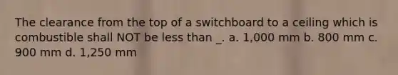 The clearance from the top of a switchboard to a ceiling which is combustible shall NOT be less than _. a. 1,000 mm b. 800 mm c. 900 mm d. 1,250 mm