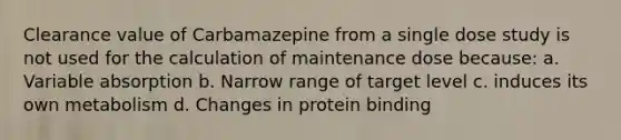 Clearance value of Carbamazepine from a single dose study is not used for the calculation of maintenance dose because: a. Variable absorption b. Narrow range of target level c. induces its own metabolism d. Changes in protein binding