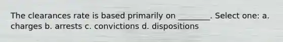 The clearances rate is based primarily on ________. Select one: a. charges b. arrests c. convictions d. dispositions