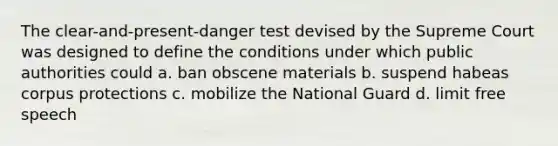 The clear-and-present-danger test devised by the Supreme Court was designed to define the conditions under which public authorities could a. ban obscene materials b. suspend habeas corpus protections c. mobilize the National Guard d. limit free speech